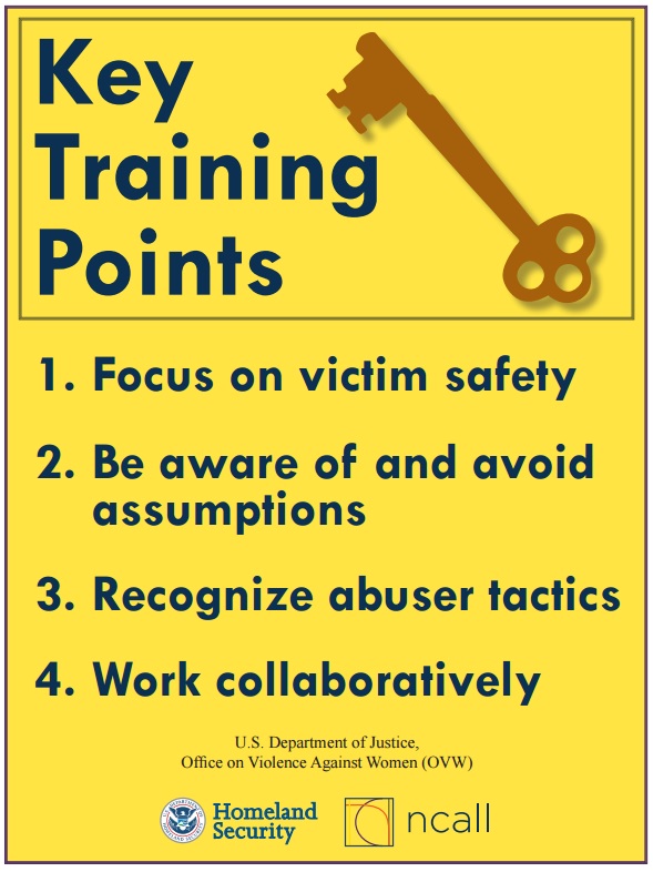 Key Training Points 1. Focus on victim safety. 2. Be aware of and avoid assumptions 3. Recognize abuser tactics 4. Work collaboratively - from the US Dept of Justice, Office on Violence Against Women, US Homeland Security and NCALL